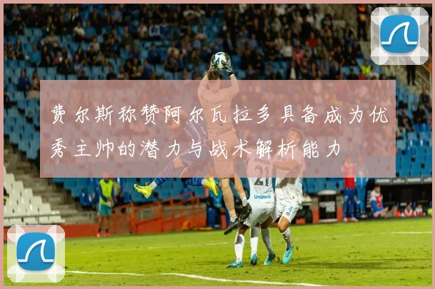 费尔斯称赞阿尔瓦拉多具备成为优秀主帅的潜力与战术解析能力