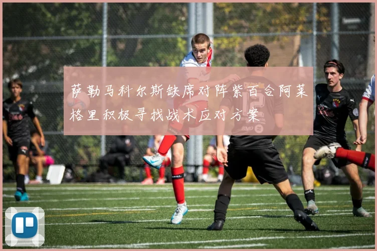 萨勒马科尔斯缺席对阵紫百合阿莱格里积极寻找战术应对方案