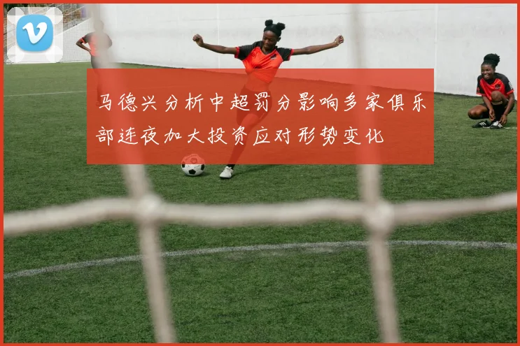 马德兴分析中超罚分影响多家俱乐部连夜加大投资应对形势变化