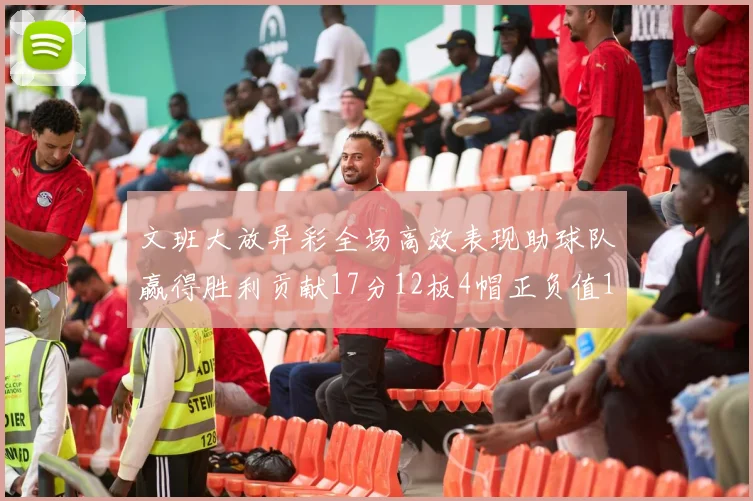 文班大放异彩全场高效表现助球队赢得胜利贡献17分12板4帽正负值11