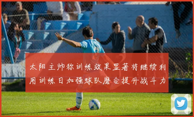 太阳主帅称训练效果显著将继续利用训练日加强球队磨合提升战斗力