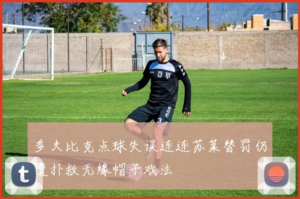多夫比克点球失误连连苏莱替罚仍遭扑救无缘帽子戏法