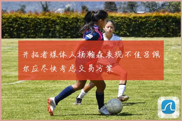 开拓者媒体人杨瀚森表现不佳吕佩尔应尽快考虑交易方案
