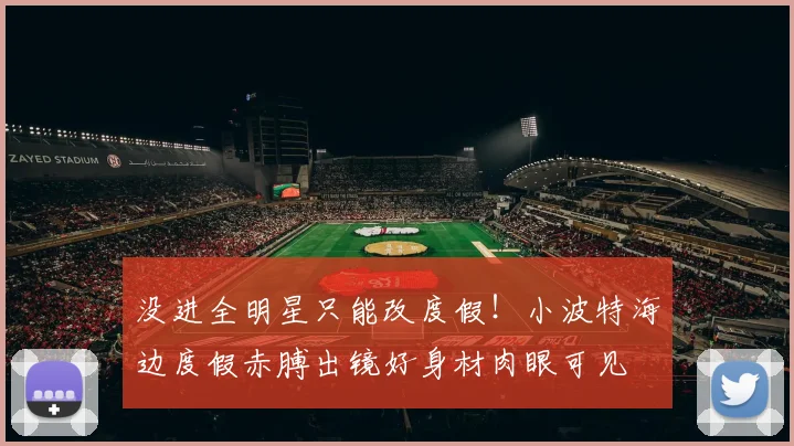 没进全明星只能改度假！小波特海边度假赤膊出镜好身材肉眼可见