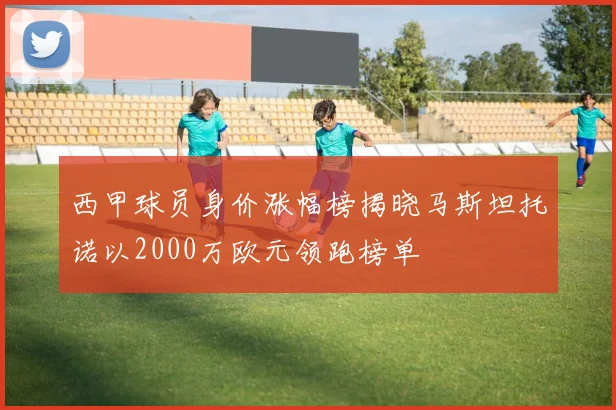 西甲球员身价涨幅榜揭晓马斯坦托诺以2000万欧元领跑榜单