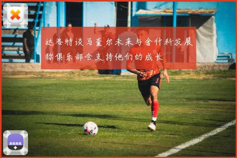 达洛特谈马奎尔未来与舍什科发展称俱乐部会支持他们的成长