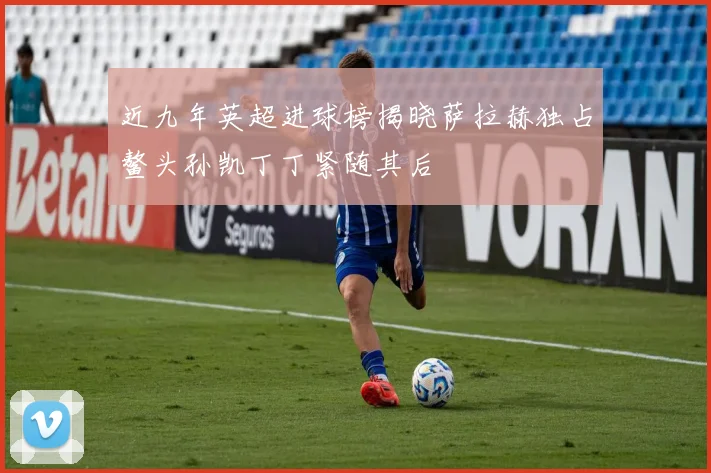 近九年英超进球榜揭晓萨拉赫独占鳌头孙凯丁丁紧随其后