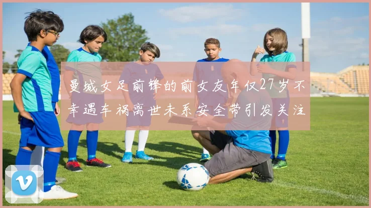 曼城女足前锋的前女友年仅27岁不幸遇车祸离世未系安全带引发关注