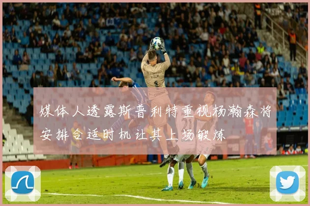 媒体人透露斯普利特重视杨瀚森将安排合适时机让其上场锻炼