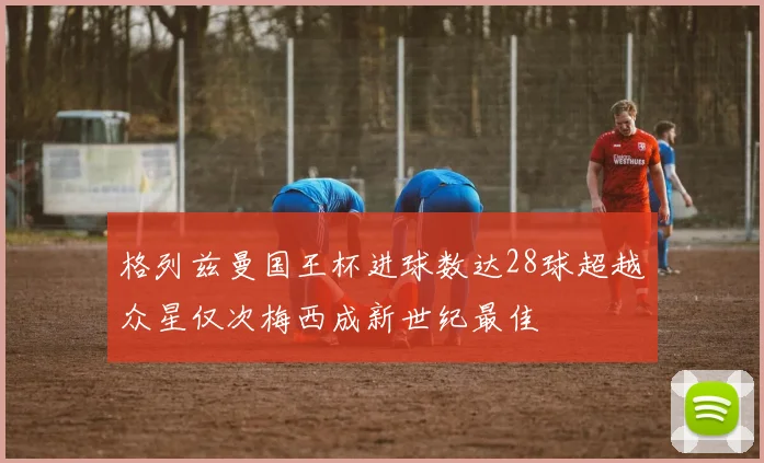 格列兹曼国王杯进球数达28球超越众星仅次梅西成新世纪最佳