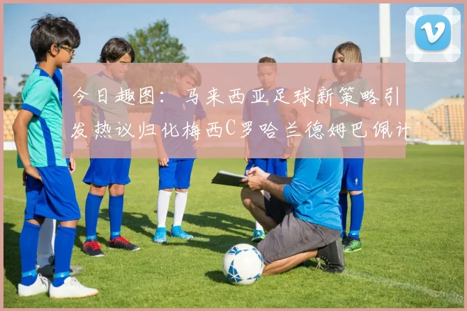今日趣图：马来西亚足球新策略引发热议归化梅西C罗哈兰德姆巴佩计划