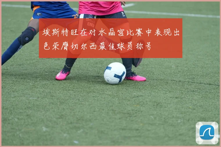 埃斯特旺在对水晶宫比赛中表现出色荣膺切尔西最佳球员称号
