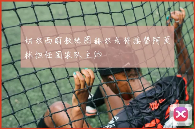 切尔西前教练图赫尔或将接替阿莫林担任国家队主帅