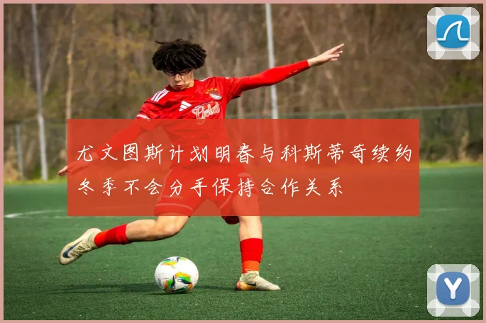 尤文图斯计划明春与科斯蒂奇续约冬季不会分手保持合作关系