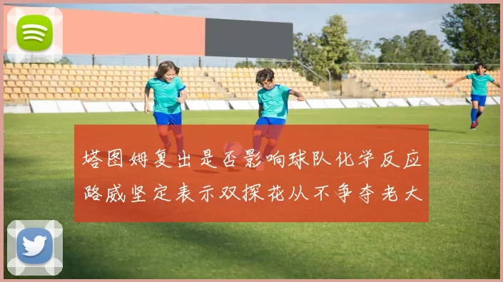 塔图姆复出是否影响球队化学反应路威坚定表示双探花从不争夺老大地位