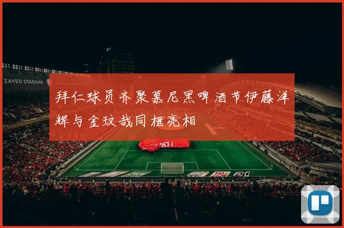 拜仁球员齐聚慕尼黑啤酒节伊藤洋辉与金玟哉同框亮相