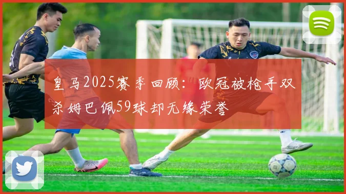 皇马2025赛季回顾：欧冠被枪手双杀姆巴佩59球却无缘荣誉