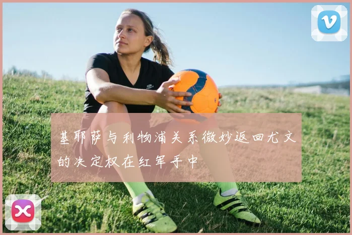 基耶萨与利物浦关系微妙返回尤文的决定权在红军手中