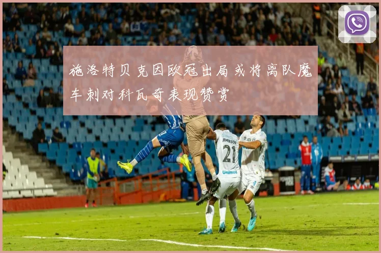 施洛特贝克因欧冠出局或将离队魔车刺对科瓦奇表现赞赏