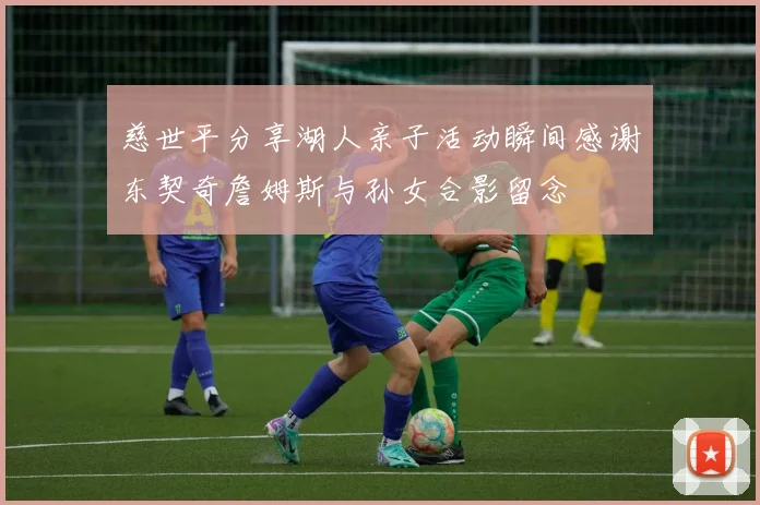 慈世平分享湖人亲子活动瞬间感谢东契奇詹姆斯与孙女合影留念