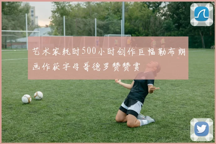 艺术家耗时500小时创作巨幅勒布朗画作获字母哥德罗赞赞赏