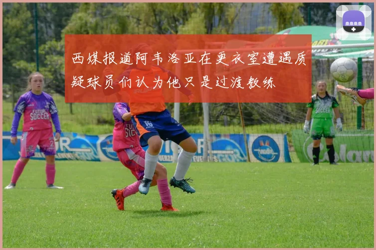 西媒报道阿韦洛亚在更衣室遭遇质疑球员们认为他只是过渡教练