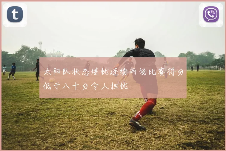 太阳队状态堪忧连续两场比赛得分低于八十分令人担忧