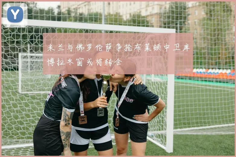 米兰与佛罗伦萨争抢布莱顿中卫库博拉冬窗或将转会