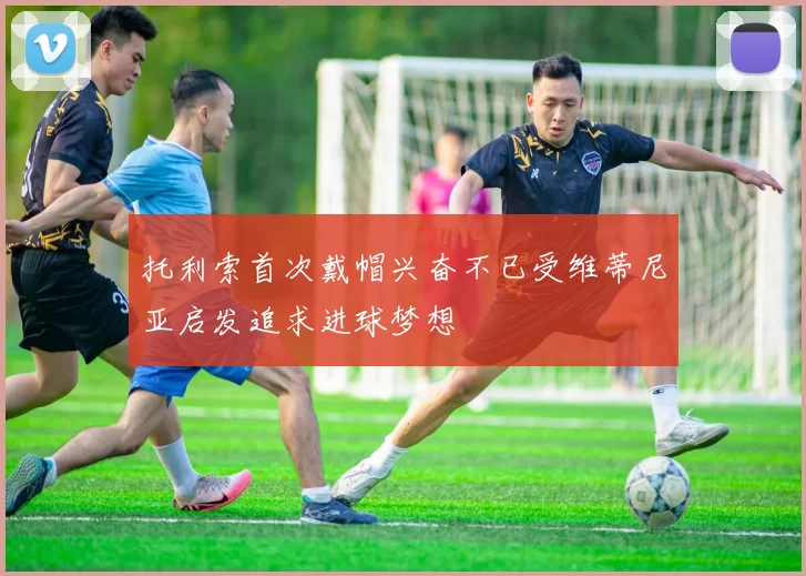 托利索首次戴帽兴奋不已受维蒂尼亚启发追求进球梦想