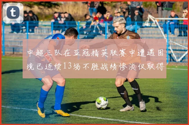 中超三队在亚冠精英联赛中遭遇困境已连续13场不胜战绩惨淡仅取得5平8负