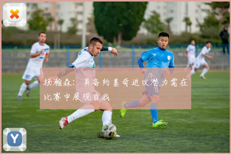 杨瀚森：具备约基奇进攻潜力需在比赛中展现自我