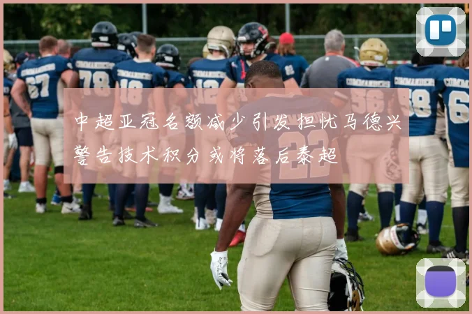 中超亚冠名额减少引发担忧马德兴警告技术积分或将落后泰超