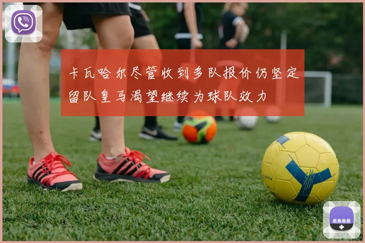 卡瓦哈尔尽管收到多队报价仍坚定留队皇马渴望继续为球队效力