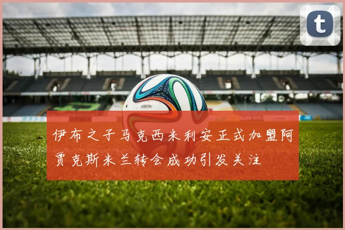 伊布之子马克西米利安正式加盟阿贾克斯米兰转会成功引发关注