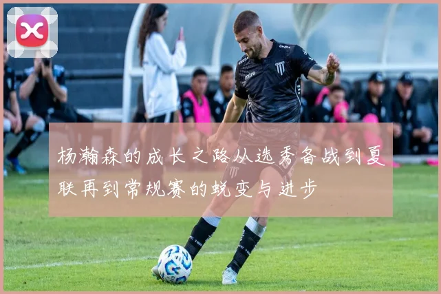 杨瀚森的成长之路从选秀备战到夏联再到常规赛的蜕变与进步