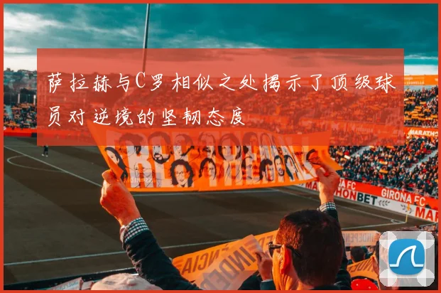 萨拉赫与C罗相似之处揭示了顶级球员对逆境的坚韧态度