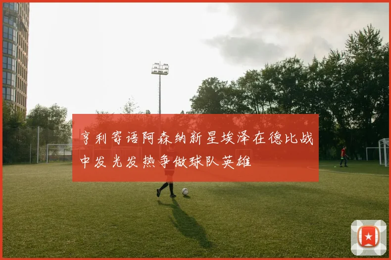 亨利寄语阿森纳新星埃泽在德比战中发光发热争做球队英雄