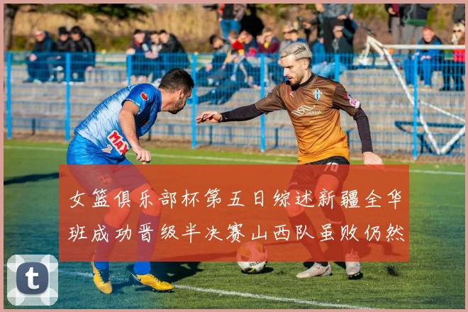 女篮俱乐部杯第五日综述新疆全华班成功晋级半决赛山西队虽败仍然晋级