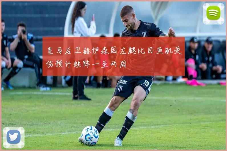 皇马后卫赫伊森因左腿比目鱼肌受伤预计缺阵一至两周