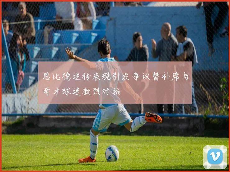 恩比德逆转表现引发争议替补席与奇才球迷激烈对抗