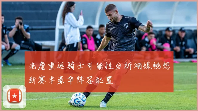 老詹重返骑士可能性分析湖媒畅想新赛季豪华阵容配置