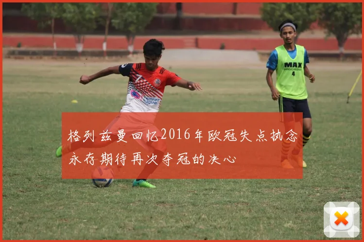 格列兹曼回忆2016年欧冠失点执念永存期待再次夺冠的决心